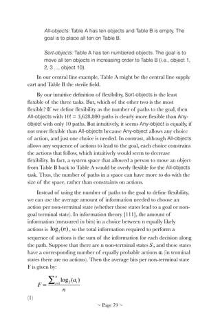 All-objects: Table A has ten objects and Table B is empty. The
goal is to place all ten on Table B.
Sort-objects: Table A has ten numbered objects. The goal is to
move all ten objects in increasing order to Table B (i.e., object 1,
2, 3 ..., object 10).
In our central line example, Table A might be the central line supply
cart and Table B the sterile ﬁeld.
By our intuitive deﬁnition of ﬂexibility, Sort-objects is the least
ﬂexible of the three tasks. But, which of the other two is the most
ﬂexible? If we deﬁne ﬂexibility as the number of paths to the goal, then
All-objects with 10! = 3,628,800 paths is clearly more ﬂexible than Any-
object with only 10 paths. But intuitively, it seems Any-object is equally, if
not more ﬂexible than All-objects because Any-object allows any choice
of action, and just one choice is needed. In contrast, although All-objects
allows any sequence of actions to lead to the goal, each choice constrains
the actions that follow, which intuitively would seem to decrease
ﬂexibility. In fact, a system space that allowed a person to move an object
from Table B back to Table A would be overly ﬂexible for the All-objects
task. Thus, the number of paths in a space can have more to do with the
size of the space, rather than constraints on actions.
Instead of using the number of paths to the goal to deﬁne ﬂexibility,
we can use the average amount of information needed to choose an
action per non-terminal state (whether those states lead to a goal or non-
goal terminal state). In information theory [111], the amount of
information (measured in bits) in a choice between n equally likely
actions is ! , so the total information required to perform a
sequence of actions is the sum of the information for each decision along
the path. Suppose that there are n non-terminal states 𝑆i, and these states
have a corresponding number of equally probable actions 𝑎i (in terminal
states there are no actions). Then the average bits per non-terminal state
F is given by:
! 	 	 	 	 	 	
(1)
log2 (n)
F =
log2 (ai )i=1
n
∑
n
~ Page ! ~79
 
