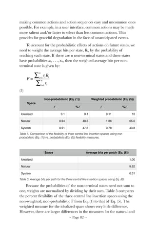 making common actions and action sequences easy and uncommon ones
possible. For example, in a user interface, common actions may be made
more salient and/or faster to select than less common actions. This
provides for graceful degradation in the face of unanticipated events.
To account for the probabilistic effects of actions on future states, we
need to weight the average bits per state, 𝐵i, by the probability of
reaching each state. If there are n non-terminal states and these states
have probabilities 𝑠i, . . ., 𝑠n, then the weighted average bits per non-
terminal state is given by:
! 	 	 	 	 	 	 	
(5)
Table 5. Comparison of the ﬂexibility of three central line insertion spaces using non
probabilistic (Eq. (1)) vs. probabilistic (Eq. (5)) ﬂexibility measures.
Table 6. Average bits per path for the three central line insertion spaces using Eq. (6).
Because the probabilities of the non-terminal states need not sum to
one, weights are normalized by dividing by their sum. Table 5 compares
the percent ﬂexibility of the three central line insertion spaces using the
non-weighted, non-probabilistic F from Eq. (1) to that of Eq. (5). The
weighted measure for the idealized space shows very little difference.
However, there are larger differences in the measures for the natural and
F =
si Bii=1
n
∑
sii=1
n
∑
Space
Non-probabilistic (Eq. (1)) Weighted probabilistic (Eq. (5))
𝐹 %𝐹 𝐹 %𝐹
Idealized 0.1 9.1 0.11 10
Natural 0.94 48.5 1.86 65.0
System 0.91 47.6 0.78 43.8
Space Average bits per patch (Eq. (6))
Idealized 1.00
Natural 9.62
System 6.31
~ Page ! ~82
 