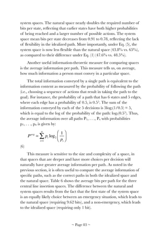 system spaces. The natural space nearly doubles the required number of
bits per state, reﬂecting that earlier states have both higher probabilities
of being reached and a larger number of possible actions. The system
space mean bits per state decreases from 0.91 to 0.78, reﬂecting the lack
of ﬂexibility in the idealized path. More importantly, under Eq. (5), the
system space is now less ﬂexible than the natural space (43.8% vs. 65%),
as compared to their difference under Eq. (1) (47.6% vs. 48.5%).
Another useful information-theoretic measure for comparing spaces
is the average information per path. This measure tells us, on average,
how much information a person must convey in a particular space.
The total information conveyed by a single path is equivalent to the
information content as measured by the probability of following the path
(i.e., choosing a sequence of actions that result in taking the path to the
goal). For instance, the probability of a path that has 6 states and 5 edges,
where each edge has a probability of 0.5, is 0.55. The sum of the
information conveyed by each of the 5 decisions is 5log2(1/0.5) = 5,
which is equal to the log of the probability of the path: log2(0.55). Thus,
the average information over all paths P1, . . ., Pn with probabilities
p1, . . ., pn is given by:
! 	 	 	 	 	 	
(6)
This measure is sensitive to the size and complexity of a space, in
that spaces that are deeper and have more choices per decision will
naturally have greater average information per path. As noted in the
previous section, it is often useful to compare the average information of
speciﬁc paths, such as the correct paths in both the idealized space and
the natural space. Table 6 shows the average bits per path for the three
central line insertion spaces. The difference between the natural and
system spaces results from the fact that the ﬁrst state of the system space
is an equally likely choice between an emergency situation, which leads to
the natural space (requiring 9.62 bits), and a non-emergency, which leads
to the idealized space (requiring only 1 bit).
Pavg
= pi log2
1
pi
⎛
⎝⎜
⎞
⎠⎟
i=1
n
∑
~ Page ! ~83
 