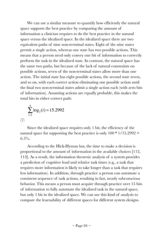 We can use a similar measure to quantify how efﬁciently the natural
space supports the best practice by comparing the amount of
information a clinician requires to do the best practice in the natural
space versus the idealized space. In the idealized space there are two
equivalent paths of nine non-terminal states. Eight of the nine states
permit a single action, whereas one state has two possible actions. This
means that a person need only convey one bit of information to correctly
perform the task in the idealized state. In contrast, the natural space has
the same two paths, but because of the lack of natural constraints on
possible actions, seven of the non-terminal states allow more than one
action. The initial state has eight possible actions, the second state seven,
and so on, with each correct action eliminating one possible action until
the ﬁnal two non-terminal states admit a single action each (with zero bits
of information). Assuming actions are equally probable, this makes the
total bits in either correct path:
! 	 	 	 	 	 	
(7)
Since the idealized space requires only 1 bit, the efﬁciency of the
natural space for supporting the best practice is only 100 * 1/15.2992 =
6.5%.
According to the Hick-Hyman law, the time to make a decision is
proportional to the amount of information in the available choices [112,
113]. As a result, the information theoretic analysis of a system provides
a prediction of cognitive load and relative task times (e.g., a task that
requires more information is likely to take longer than a task that requires
less information). In addition, through practice a person can automate a
consistent sequence of task actions, resulting in fast, nearly subconscious
behavior. This means a person must acquire through practice over 15 bits
of information to fully automate the idealized task in the natural space,
but only 1 bit in the idealized space. We can use this kind of analysis to
compare the learnability of different spaces for different system designs.
log2 (i) = 15.2992
i=2
8
∑
~ Page ! ~84
 