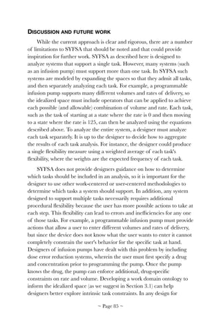 DISCUSSION AND FUTURE WORK
While the current approach is clear and rigorous, there are a number
of limitations to SYFSA that should be noted and that could provide
inspiration for further work. SYFSA as described here is designed to
analyze systems that support a single task. However, many systems (such
as an infusion pump) must support more than one task. In SYFSA such
systems are modeled by expanding the spaces so that they admit all tasks,
and then separately analyzing each task. For example, a programmable
infusion pump supports many different volumes and rates of delivery, so
the idealized space must include operators that can be applied to achieve
each possible (and allowable) combination of volume and rate. Each task,
such as the task of starting at a state where the rate is 0 and then moving
to a state where the rate is 125, can then be analyzed using the equations
described above. To analyze the entire system, a designer must analyze
each task separately. It is up to the designer to decide how to aggregate
the results of each task analysis. For instance, the designer could produce
a single ﬂexibility measure using a weighted average of each task's
ﬂexibility, where the weights are the expected frequency of each task.
SYFSA does not provide designers guidance on how to determine
which tasks should be included in an analysis, so it is important for the
designer to use other work-centered or user-centered methodologies to
determine which tasks a system should support. In addition, any system
designed to support multiple tasks necessarily requires additional
procedural ﬂexibility because the user has more possible actions to take at
each step. This ﬂexibility can lead to errors and inefﬁciencies for any one
of those tasks. For example, a programmable infusion pump must provide
actions that allow a user to enter different volumes and rates of delivery,
but since the device does not know what the user wants to enter it cannot
completely constrain the user's behavior for the speciﬁc task at hand.
Designers of infusion pumps have dealt with this problem by including
dose error reduction systems, wherein the user must ﬁrst specify a drug
and concentration prior to programming the pump. Once the pump
knows the drug, the pump can enforce additional, drug-speciﬁc
constraints on rate and volume. Developing a work domain ontology to
inform the idealized space (as we suggest in Section 3.1) can help
designers better explore intrinsic task constraints. In any design for
~ Page ! ~85
 