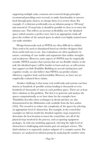 supporting multiple tasks, common user-centered design principles
recommend providing error reversal, or undo, functionality to traverse
back through prior choices, to change them or to review them. For
example, if a clinician accidentally sets an infusion pump to 100 mcg/
min instead of 10 mcg/min, it should be possible to clear or re-enter the
infusion rate. This reﬂects an increase in ﬂexibility over the idealized
space (which assumes a perfect user), but is an appropriate trade-off
given the realities of the natural space in which even highly trained users
can make mistakes.
Design frameworks such as SYFSA are often difﬁcult to validate.
They tend to be used or abandoned based on whether designers ﬁnd
them useful and easy to use. Any evaluations are often qualitative in
nature, consisting of case studies and arguments that outline strengths
and weaknesses. However, some aspects of SYFSA may be empirically
testable. SYFSA assumes that systems that are too ﬂexible relative to the
task (the idealized space) will be harder to learn and use, as will systems
that support too little ﬂexibility. Building on several existing laws and
cognitive results, we also believe that SYFSA can predict relative
efﬁciency, cognitive load, and learnability. However, we have not yet
empirically evaluated these claims.
Another challenge is that many real world tasks and systems can have
dozens or hundreds of possible actions leading to thousands or even
hundreds of thousands of states in each problem space. There are at least
three solutions to this problem. The ﬁrst is to generate and analyze the
spaces computationally as we have done for the examples here.
Thimbleby describes these techniques in detail and they are also
demonstrated in the Mathematica code available from the ﬁrst author
[105]. The second is to reduce the complexity of the spaces by selecting
an appropriate level of abstraction. For example, in the central line
examples we did not model the detailed cognitive steps required to
determine the best location to insert the central line, nor all of the
physical steps involved in the process, such as opening equipment
packages. As with any modeling approach, selecting the right level of
abstraction is challenging and remains part art and part science. The
third solution is to separately analyze subparts of a complex system. For
instance, we analyzed an infusion pump by analyzing the number entry
~ Page ! ~86
 