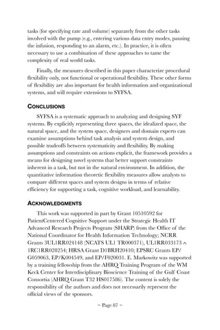 tasks (for specifying rate and volume) separately from the other tasks
involved with the pump (e.g., entering various data entry modes, pausing
the infusion, responding to an alarm, etc.). In practice, it is often
necessary to use a combination of these approaches to tame the
complexity of real world tasks.
Finally, the measures described in this paper characterize procedural
ﬂexibility only, not functional or operational ﬂexibility. These other forms
of ﬂexibility are also important for health information and organizational
systems, and will require extensions to SYFSA.
CONCLUSIONS
SYFSA is a systematic approach to analyzing and designing SYF
systems. By explicitly representing three spaces, the idealized space, the
natural space, and the system space, designers and domain experts can
examine assumptions behind task analysis and system design, and
possible tradeoffs between systematicity and ﬂexibility. By making
assumptions and constraints on actions explicit, the framework provides a
means for designing novel systems that better support constraints
inherent in a task, but not in the natural environment. In addition, the
quantitative information theoretic ﬂexibility measures allow analysts to
compare different spaces and system designs in terms of relative
efﬁciency for supporting a task, cognitive workload, and learnability.
ACKNOWLEDGMENTS
This work was supported in part by Grant 10510592 for
PatientCentered Cognitive Support under the Strategic Health IT
Advanced Research Projects Program (SHARP) from the Ofﬁce of the
National Coordinator for Health Information Technology; NCRR
Grants 3UL1RR024148 (NCATS UL1 TR000371), UL1RR033173 ∧
1RC1RR028254; HRSA Grant D1BRH20410; EPSRC Grants EP/
G059063, EP/K004549, and EP/F020031. E. Markowitz was supported
by a training fellowship from the AHRQ Training Program of the WM
Keck Center for Interdisciplinary Bioscience Training of the Gulf Coast
Consortia (AHRQ Grant T32 HS017586). The content is solely the
responsibility of the authors and does not necessarily represent the
ofﬁcial views of the sponsors.
~ Page ! ~87
 