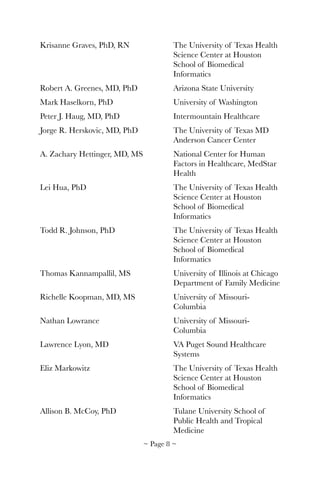 Krisanne Graves, PhD, RN	 	 The University of Texas Health 	
	 	 	 	 	 Science Center at Houston 	
	 	 	 	 	 School of Biomedical 	 	
	 	 	 	 	 Informatics
Robert A. Greenes, MD, PhD	 	 Arizona State University
Mark Haselkorn, PhD 	 	 	 University of Washington
Peter J. Haug, MD, PhD		 	 Intermountain Healthcare
Jorge R. Herskovic, MD, PhD	 	 The University of Texas MD 	
	 	 	 	 	 Anderson Cancer Center
A. Zachary Hettinger, MD, MS	 	 National Center for Human 	
	 	 	 	 	 Factors in Healthcare, MedStar 	
	 	 	 	 	 Health
Lei Hua, PhD	 	 	 	 The University of Texas Health 	
	 	 	 	 	 Science Center at Houston 	
	 	 	 	 	 School of Biomedical 	 	
	 	 	 	 	 Informatics
Todd R. Johnson, PhD	 	 	 The University of Texas Health 	
	 	 	 	 	 Science Center at Houston 	
	 	 	 	 	 School of Biomedical 	 	
	 	 	 	 	 Informatics
Thomas Kannampallil, MS 	 	 University of Illinois at Chicago
	 	 	 	 	 Department of Family Medicine
Richelle Koopman, MD, MS	 	 University of Missouri-	 	
	 	 	 	 	 Columbia
Nathan Lowrance	 	 	 University of Missouri-	 	
	 	 	 	 	 Columbia
Lawrence Lyon, MD	 	 	 VA Puget Sound Healthcare 	
	 	 	 	 	 Systems
Eliz Markowitz	 	 	 	 The University of Texas Health 	
	 	 	 	 	 Science Center at Houston 	
	 	 	 	 	 School of Biomedical 	 	
	 	 	 	 	 Informatics
Allison B. McCoy, PhD	 	 	 Tulane University School of 	
	 	 	 	 	 Public Health and Tropical 	
	 	 	 	 	 Medicine
~ Page ! ~8
 