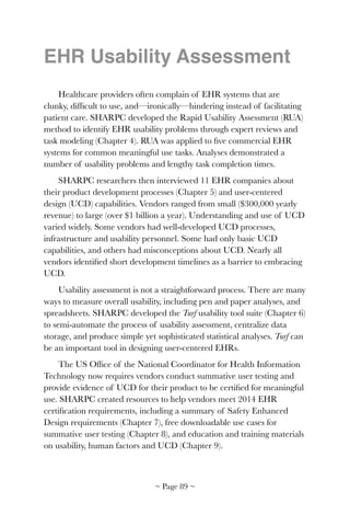 EHR Usability Assessment
Healthcare providers often complain of EHR systems that are
clunky, difﬁcult to use, and—ironically—hindering instead of facilitating
patient care. SHARPC developed the Rapid Usability Assessment (RUA)
method to identify EHR usability problems through expert reviews and
task modeling (Chapter 4). RUA was applied to ﬁve commercial EHR
systems for common meaningful use tasks. Analyses demonstrated a
number of usability problems and lengthy task completion times.
SHARPC researchers then interviewed 11 EHR companies about
their product development processes (Chapter 5) and user-centered
design (UCD) capabilities. Vendors ranged from small ($300,000 yearly
revenue) to large (over $1 billion a year). Understanding and use of UCD
varied widely. Some vendors had well-developed UCD processes,
infrastructure and usability personnel. Some had only basic UCD
capabilities, and others had misconceptions about UCD. Nearly all
vendors identiﬁed short development timelines as a barrier to embracing
UCD.
Usability assessment is not a straightforward process. There are many
ways to measure overall usability, including pen and paper analyses, and
spreadsheets. SHARPC developed the Turf usability tool suite (Chapter 6)
to semi-automate the process of usability assessment, centralize data
storage, and produce simple yet sophisticated statistical analyses. Turf can
be an important tool in designing user-centered EHRs.
The US Ofﬁce of the National Coordinator for Health Information
Technology now requires vendors conduct summative user testing and
provide evidence of UCD for their product to be certiﬁed for meaningful
use. SHARPC created resources to help vendors meet 2014 EHR
certiﬁcation requirements, including a summary of Safety Enhanced
Design requirements (Chapter 7), free downloadable use cases for
summative user testing (Chapter 8), and education and training materials
on usability, human factors and UCD (Chapter 9).
~ Page ! ~89
 
