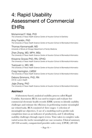 4: Rapid Usability
Assessment of Commercial
EHRs

Muhammad F. Walji, PhD
The University of Texas Health Science Center at Houston School of Dentistry
Amy Franklin, PhD
The University of Texas Health Science Center at Houston School of Biomedical Informatics
Thomas Kannampallil, MD
University of Illinois at Chicago Department of Family Medicine
Zhen Zhang, MD, MPH, MSc
The University of Texas Health Science Center at Houston School of Biomedical Informatics
Krisanne Graves PhD, RN, CPHQ
The University of Texas Health Science Center at Houston School of Biomedical Informatics
Yuanyuan Li, MD, MS
The University of Texas Health Science Center at Houston School of Biomedical Informatics
Craig Harrington, LMSW
The University of Texas Health Science Center at Houston School of Biomedical Informatics
Debora Simmons, PhD, RN
CHI St. Luke's Health
Jiajie Zhang, PhD
The University of Texas Health Science Center at Houston School of Biomedical Informatics
ABSTRACT
A laboratory-based, analytical usability process called Rapid
Usability Assessment (RUA) was used to inspect and evaluate ﬁve
commercial electronic health records (EHR) systems to identify usability
challenges and estimate the efﬁciency in performing routine meaningful
use related tasks. RUA consisted of three stages: 1) selection of
meaningful use objectives, 2) use of a modeling tool to predict task
completion times as an indicator of productivity, and 3) identifying
usability challenges through expert review. Time taken to complete tasks
varied across the twelve meaningful use case scenarios. Clinical summary
(M=338 seconds), computerized provider order entry (CPOE) (M=326
~ Page ! ~91
 