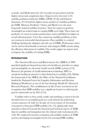 seconds), and Medication List (161 seconds) test procedures had the
highest mean task completion times. Expert review detected 1,135
usability problems within ﬁve EHRs. CPOE (N=58) and Clinical
Summary (N=53) had the highest mean number of usability problems
per EHR. Memory, Feedback + Error, and Match were the most
frequently violated usability heuristics. Time for experts to perform
meaningful use-related tasks in existing EHRs were high. These times are
predictive of errors in routine performance and would likely be higher in
actual clinical practice. Users face numerous usability problems as they
use systems in real-world clinical practice. Poor usability is a critical
challenge limiting the adoption and safe use of EHRs. Performance times
can be used as benchmarks to measure and compare EHR systems along
the efﬁciency dimension of usability. Our results suggest an urgent need
to improve the usability of existing EHRs.
INTRODUCTION
The American Recovery and Reinvestment Act (ARRA) of 2009
provided signiﬁcant ﬁnancial incentives for healthcare providers to adopt
and meaningfully use electronic health records (EHR) systems [114].
However, the promise of health information technology (HIT) to
transform healthcare practice is often limited by its usability [23]. Within
the framework of the ARRA, the Ofﬁce of the National Coordinator
funded the National Center for Cognitive Informatics and Decision
Making in Healthcare as one of the four Strategic Health IT Advanced
Research Programs. The establishment of this Center was based on the
recognition that EHR usability was a signiﬁcant barrier to achieving the
goal of nationwide use by 2014 [115].
Usability refers to how useful, usable and satisfying a system is for the
intended users to accomplish goals in a work domain by performing
certain sequences of tasks [7]. In spite of recent reports of devastating
consequences from poor EHR usability [16, 17], signiﬁcantly more
attention is directed towards the ﬁnancial and technical aspects of EHR
than its usability and integration into the clinical work environment [23,
116]. We conducted extensive evaluation and usability analyses of EHR
systems, developing meaningful metrics for assessing EHR usability.
~ Page ! ~92
 