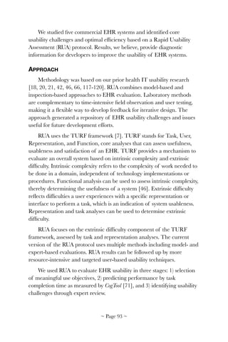 We studied ﬁve commercial EHR systems and identiﬁed core
usability challenges and optimal efﬁciency based on a Rapid Usability
Assessment (RUA) protocol. Results, we believe, provide diagnostic
information for developers to improve the usability of EHR systems.
APPROACH
Methodology was based on our prior health IT usability research
[18, 20, 21, 42, 46, 66, 117-120]. RUA combines model-based and
inspection-based approaches to EHR evaluation. Laboratory methods
are complementary to time-intensive ﬁeld observation and user testing,
making it a ﬂexible way to develop feedback for iterative design. The
approach generated a repository of EHR usability challenges and issues
useful for future development efforts.
RUA uses the TURF framework [7]. TURF stands for Task, User,
Representation, and Function, core analyses that can assess usefulness,
usableness and satisfaction of an EHR. TURF provides a mechanism to
evaluate an overall system based on intrinsic complexity and extrinsic
difﬁculty. Intrinsic complexity refers to the complexity of work needed to
be done in a domain, independent of technology implementations or
procedures. Functional analysis can be used to assess intrinsic complexity,
thereby determining the usefulness of a system [46]. Extrinsic difﬁculty
reﬂects difﬁculties a user experiences with a speciﬁc representation or
interface to perform a task, which is an indication of system usableness.
Representation and task analyses can be used to determine extrinsic
difﬁculty.
RUA focuses on the extrinsic difﬁculty component of the TURF
framework, assessed by task and representation analyses. The current
version of the RUA protocol uses multiple methods including model- and
expert-based evaluations. RUA results can be followed up by more
resource-intensive and targeted user-based usability techniques.
We used RUA to evaluate EHR usability in three stages: 1) selection
of meaningful use objectives, 2) predicting performance by task
completion time as measured by CogTool [71], and 3) identifying usability
challenges through expert review.
~ Page ! ~93
 