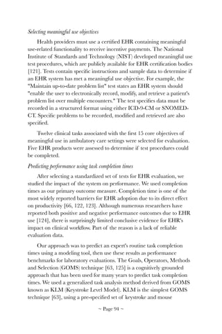 Selecting meaningful use objectives
Health providers must use a certiﬁed EHR containing meaningful
use-related functionality to receive incentive payments. The National
Institute of Standards and Technology (NIST) developed meaningful use
test procedures, which are publicly available for EHR certiﬁcation bodies
[121]. Tests contain speciﬁc instructions and sample data to determine if
an EHR system has met a meaningful use objective. For example, the
"Maintain up-to-date problem list" test states an EHR system should
"enable the user to electronically record, modify, and retrieve a patient's
problem list over multiple encounters." The test speciﬁes data must be
recorded in a structured format using either ICD-9-CM or SNOMED-
CT. Speciﬁc problems to be recorded, modiﬁed and retrieved are also
speciﬁed.
Twelve clinical tasks associated with the ﬁrst 15 core objectives of
meaningful use in ambulatory care settings were selected for evaluation.
Five EHR products were assessed to determine if test procedures could
be completed.
Predicting performance using task completion times
After selecting a standardized set of tests for EHR evaluation, we
studied the impact of the system on performance. We used completion
times as our primary outcome measure. Completion time is one of the
most widely reported barriers for EHR adoption due to its direct effect
on productivity [66, 122, 123]. Although numerous researchers have
reported both positive and negative performance outcomes due to EHR
use [124], there is surprisingly limited conclusive evidence for EHR's
impact on clinical workﬂow. Part of the reason is a lack of reliable
evaluation data.
Our approach was to predict an expert's routine task completion
times using a modeling tool, then use these results as performance
benchmarks for laboratory evaluations. The Goals, Operators, Methods
and Selection (GOMS) technique [63, 125] is a cognitively grounded
approach that has been used for many years to predict task completion
times. We used a generalized task analysis method derived from GOMS
known as KLM (Keystroke Level Model). KLM is the simplest GOMS
technique [63], using a pre-speciﬁed set of keystroke and mouse
~ Page ! ~94
 