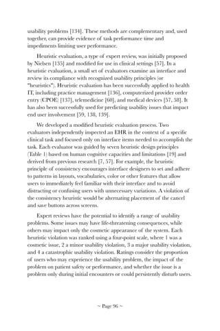 usability problems [134]. These methods are complementary and, used
together, can provide evidence of task performance time and
impediments limiting user performance.
Heuristic evaluation, a type of expert review, was initially proposed
by Nielsen [135] and modiﬁed for use in clinical settings [57]. In a
heuristic evaluation, a small set of evaluators examine an interface and
review its compliance with recognized usability principles (or
"heuristics"). Heuristic evaluation has been successfully applied to health
IT, including practice management [136], computerized provider order
entry (CPOE) [137], telemedicine [60], and medical devices [57, 58]. It
has also been successfully used for predicting usability issues that impact
end user involvement [59, 138, 139].
We developed a modiﬁed heuristic evaluation process. Two
evaluators independently inspected an EHR in the context of a speciﬁc
clinical task and focused only on interface items needed to accomplish the
task. Each evaluator was guided by seven heuristic design principles
(Table 1) based on human cognitive capacities and limitations [19] and
derived from previous research [7, 57]. For example, the heuristic
principle of consistency encourages interface designers to set and adhere
to patterns in layouts, vocabularies, color or other features that allow
users to immediately feel familiar with their interface and to avoid
distracting or confusing users with unnecessary variations. A violation of
the consistency heuristic would be alternating placement of the cancel
and save buttons across screens.
Expert reviews have the potential to identify a range of usability
problems. Some issues may have life-threatening consequences, while
others may impact only the cosmetic appearance of the system. Each
heuristic violation was ranked using a four-point scale, where 1 was a
cosmetic issue, 2 a minor usability violation, 3 a major usability violation,
and 4 a catastrophic usability violation. Ratings consider the proportion
of users who may experience the usability problem, the impact of the
problem on patient safety or performance, and whether the issue is a
problem only during initial encounters or could persistently disturb users.
~ Page ! ~96
 