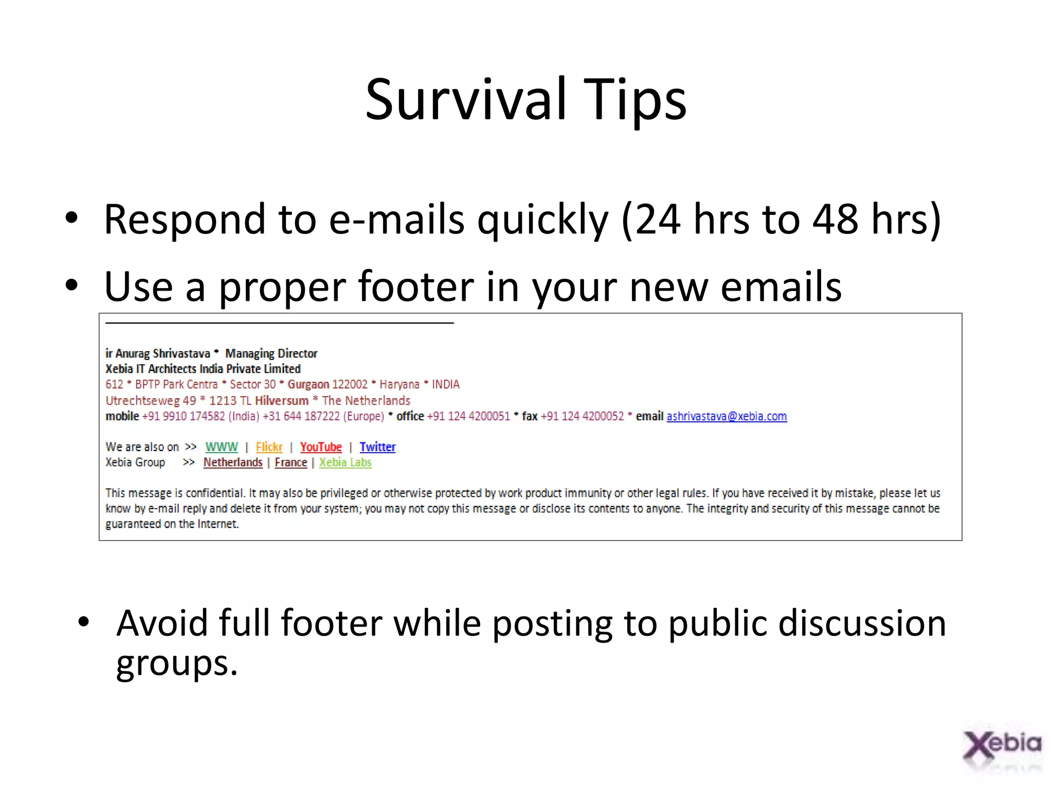 Survival TipsRespond to e-mails quickly (24 hrs to 48 hrs)Use a proper footer in your new emailsAvoid full footerwhile posting to public discussion groups.Survival TipsAddressing:To: I need to take some action on the mail.CC: I need to know this.Use CC thoughtfullyBe conservative with abbreviations and chat languageLOL, TGIF, EOD, FYI