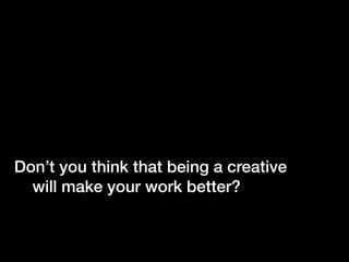 Don’t you think that being a creative
  will make your work better?
 