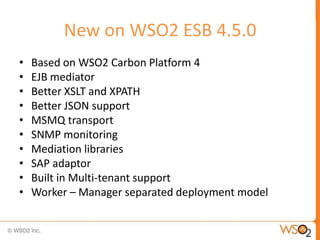 New on WSO2 ESB 4.5.0
•   Based on WSO2 Carbon Platform 4
•   EJB mediator
•   Better XSLT and XPATH
•   Better JSON support
•   MSMQ transport
•   SNMP monitoring
•   Mediation libraries
•   SAP adaptor
•   Built in Multi-tenant support
•   Worker – Manager separated deployment model
 