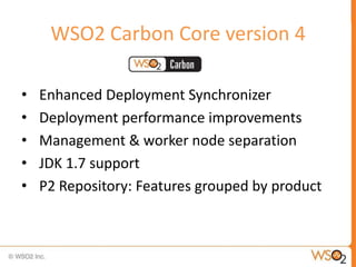 WSO2 Carbon Core version 4

•   Enhanced Deployment Synchronizer
•   Deployment performance improvements
•   Management & worker node separation
•   JDK 1.7 support
•   P2 Repository: Features grouped by product
 