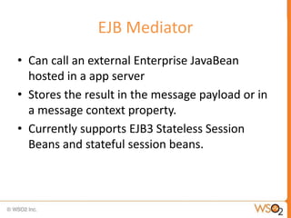 EJB Mediator
• Can call an external Enterprise JavaBean
  hosted in a app server
• Stores the result in the message payload or in
  a message context property.
• Currently supports EJB3 Stateless Session
  Beans and stateful session beans.
 
