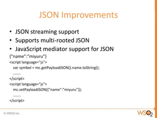 JSON Improvements
• JSON streaming support
• Supports multi-rooted JSON
• JavaScript mediator support for JSON
{“name”:”miyuru”}
<script language="js">
  var symbol = mc.getPayloadJSON().name.toString();
  ……..
</script>
<script language="js">
  mc.setPayloadJSON({“name”:”miyuru”});
  ……..
</script>
 