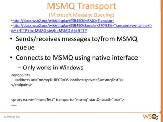 MSMQ Transport
                    (Microsoft Message Queuing)
•http://docs.wso2.org/wiki/display/ESB450/MSMQ+Transport
•http://docs.wso2.org/wiki/display/ESB450/Sample+270%3A+Transport+switching+fr
om+HTTP+to+MSMQ+and++MSMQ+to+HTTP

• Sends/receives messages to/from MSMQ
  queue
• Connects to MSMQ using native interface
   – Only works in Windows
<endpoint>
  <address uri="msmq:DIRECT=OS:localhostprivate$msmqTest"/>
</endpoint>


<proxy name="msmqTest" transports="msmq" startOnLoad="true">
……
 
