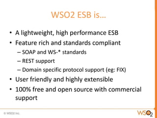 WSO2 ESB is…
• A lightweight, high performance ESB
• Feature rich and standards compliant
  – SOAP and WS-* standards
  – REST support
  – Domain specific protocol support (eg: FIX)
• User friendly and highly extensible
• 100% free and open source with commercial
  support
 