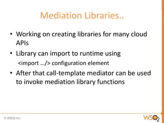 Mediation Libraries..
• Working on creating libraries for many cloud
  APIs
• Library can import to runtime using
  <import …/> configuration element
• After that call-template mediator can be used
  to invoke mediation library functions
 