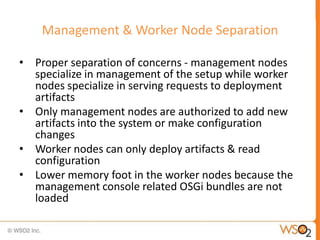 Management & Worker Node Separation

• Proper separation of concerns - management nodes
  specialize in management of the setup while worker
  nodes specialize in serving requests to deployment
  artifacts
• Only management nodes are authorized to add new
  artifacts into the system or make configuration
  changes
• Worker nodes can only deploy artifacts & read
  configuration
• Lower memory foot in the worker nodes because the
  management console related OSGi bundles are not
  loaded
 