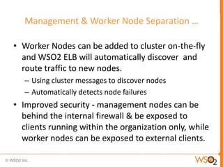 Management & Worker Node Separation …

• Worker Nodes can be added to cluster on-the-fly
  and WSO2 ELB will automatically discover and
  route traffic to new nodes.
   – Using cluster messages to discover nodes
   – Automatically detects node failures
• Improved security - management nodes can be
  behind the internal firewall & be exposed to
  clients running within the organization only, while
  worker nodes can be exposed to external clients.
 