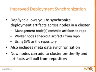 Improved Deployment Synchronization

• DepSync allows you to synchronize
  deployment artifacts across nodes in a cluster
  – Management node(s) commits artifacts to repo
  – Worker nodes checkout artifacts from repo
  – Using SVN as the repository
• Also includes meta data synchronization
• New nodes can add to cluster on-the-fly and
  artifacts will pull from repository
 