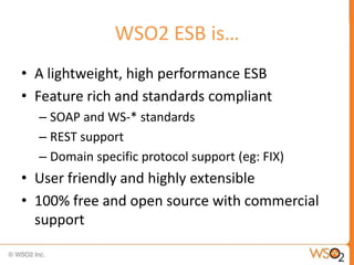 WSO2 ESB is…
• A lightweight, high performance ESB
• Feature rich and standards compliant
  – SOAP and WS-* standards
  – ...