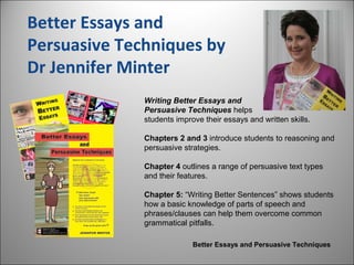 Better Essays and
Persuasive Techniques by
Dr Jennifer Minter
Writing Better Essays and
Persuasive Techniques helps
students improve their essays and written skills.
Chapters 2 and 3 introduce students to reasoning and
persuasive strategies.
Chapter 4 outlines a range of persuasive text types
and their features.
Chapter 5: “Writing Better Sentences” shows students
how a basic knowledge of parts of speech and
phrases/clauses can help them overcome common
grammatical pitfalls.
Better Essays and Persuasive Techniques
 