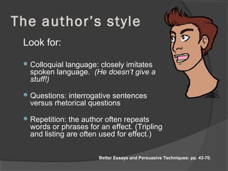 The author’s style
Look for:
 Colloquial language: closely imitates
spoken language. (He doesn’t give a
stuff!)
 Questions: interrogative sentences
versus rhetorical questions
 Repetition: the author often repeats
words or phrases for an effect. (Tripling
and listing are often used for effect.)
Better Essays and Persuasive Techniques: pp. 43-70.
 