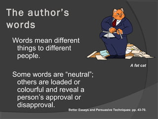 The author’s
words
Words mean different
things to different
people.
Some words are “neutral”;
others are loaded or
colourful and reveal a
person’s approval or
disapproval.
A fat cat
Better Essays and Persuasive Techniques: pp. 43-70.
 