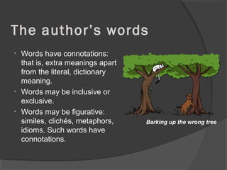 The author’s words
• Words have connotations:
that is, extra meanings apart
from the literal, dictionary
meaning.
• Words may be inclusive or
exclusive.
• Words may be figurative:
similes, clichés, metaphors,
idioms. Such words have
connotations.
Barking up the wrong tree
 