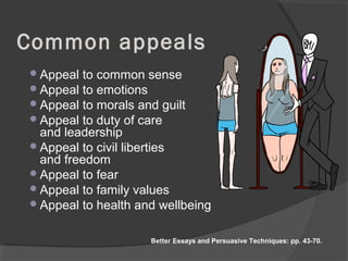 Common appeals
Appeal to common sense
Appeal to emotions
Appeal to morals and guilt
Appeal to duty of care
and leadership
Appeal to civil liberties
and freedom
Appeal to fear
Appeal to family values
Appeal to health and wellbeing
Better Essays and Persuasive Techniques: pp. 43-70.
 