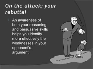 On the attack: your
rebuttal
 An awareness of
both your reasoning
and persuasive skills
helps you identify
more effectively the
weaknesses in your
opponent’s
argument.
 