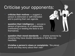 Criticise your opponents:
 criticise their motives — suggest a
person is dishonest or self-interested
and is pushing their own agenda.
 question their intelligence — accuse a
person of ignorance, or of deliberately
overlooking or twisting the facts to suit
themselves.
 question their moral standards — shame someone by
showing they have double standards or that they are
heartless
 trivialise a person’s views or complaints: “the planet
burns and they worry about their view”
 