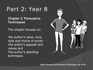 Part 2: Year 8
Chapter 3: Persuasive
Techniques
The chapter focuses on:
•the author’s views, tone,
style and choice of words;
•the author’s appeals and
values and
•the author’s attacking
techniques.
Better Essays and Persuasive Techniques: pp. 43-70.
 