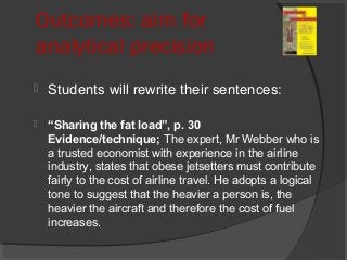 Outcomes: aim for
analytical precision
 Students will rewrite their sentences:
 “Sharing the fat load”, p. 30
Evidence/technique; The expert, Mr Webber who is
a trusted economist with experience in the airline
industry, states that obese jetsetters must contribute
fairly to the cost of airline travel. He adopts a logical
tone to suggest that the heavier a person is, the
heavier the aircraft and therefore the cost of fuel
increases.
 