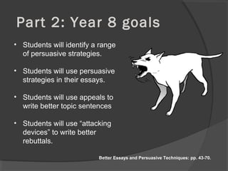 Part 2: Year 8 goals
• Students will identify a range
of persuasive strategies.
• Students will use persuasive
strategies in their essays.
• Students will use appeals to
write better topic sentences
• Students will use “attacking
devices” to write better
rebuttals.
Better Essays and Persuasive Techniques: pp. 43-70.
 