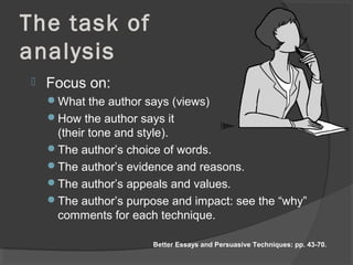 The task of
analysis
 Focus on:
What the author says (views)
How the author says it
(their tone and style).
The author’s choice of words.
The author’s evidence and reasons.
The author’s appeals and values.
The author’s purpose and impact: see the “why”
comments for each technique.
Better Essays and Persuasive Techniques: pp. 43-70.
 