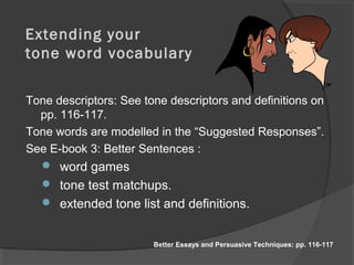 Extending your
tone word vocabulary
Tone descriptors: See tone descriptors and definitions on
pp. 116-117.
Tone words are modelled in the “Suggested Responses”.
See E-book 3: Better Sentences :
 word games
 tone test matchups.
 extended tone list and definitions.
Better Essays and Persuasive Techniques: pp. 116-117
 