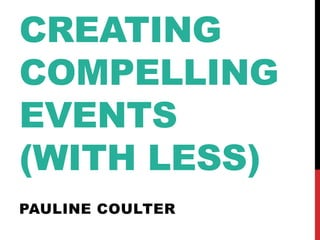 CREATING
COMPELLING
EVENTS
(WITH LESS)
PAULINE COULTER
 
