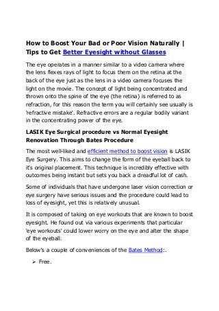 How to Boost Your Bad or Poor Vision Naturally |
Tips to Get Better Eyesight without Glasses
The eye operates in a manner similar to a video camera where
the lens flexes rays of light to focus them on the retina at the
back of the eye just as the lens in a video camera focuses the
light on the movie. The concept of light being concentrated and
thrown onto the spine of the eye (the retina) is referred to as
refraction, for this reason the term you will certainly see usually is
'refractive mistake'. Refractive errors are a regular bodily variant
in the concentrating power of the eye.

LASIK Eye Surgical procedure vs Normal Eyesight
Renovation Through Bates Procedure

The most well-liked and efficient method to boost vision is LASIK
Eye Surgery. This aims to change the form of the eyeball back to
it's original placement. This technique is incredibly effective with
outcomes being instant but sets you back a dreadful lot of cash.

Some of individuals that have undergone laser vision correction or
eye surgery have serious issues and the procedure could lead to
loss of eyesight, yet this is relatively unusual.

It is composed of taking on eye workouts that are known to boost
eyesight. He found out via various experiments that particular
'eye workouts' could lower worry on the eye and alter the shape
of the eyeball.

Below's a couple of conveniences of the Bates Method:.

     Free.
 