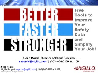 Five
                                                                         Tools to
                                                                         Improve
                                                                         Your
                                                                         Safety
                                                                         Data
                                                                         and
                                                                         Simplify
                                                                         Your Job!

                                   Sloan Morris, Director of Client Services
                                s.morris@vigillo.com | (503) 688-5100 ext 106
Need Help?
Vigillo Support: support@vigillo.com | (503) 688-5100 ext 102
© 2011 Vigillo LLC. All Rights Reserved.
 
