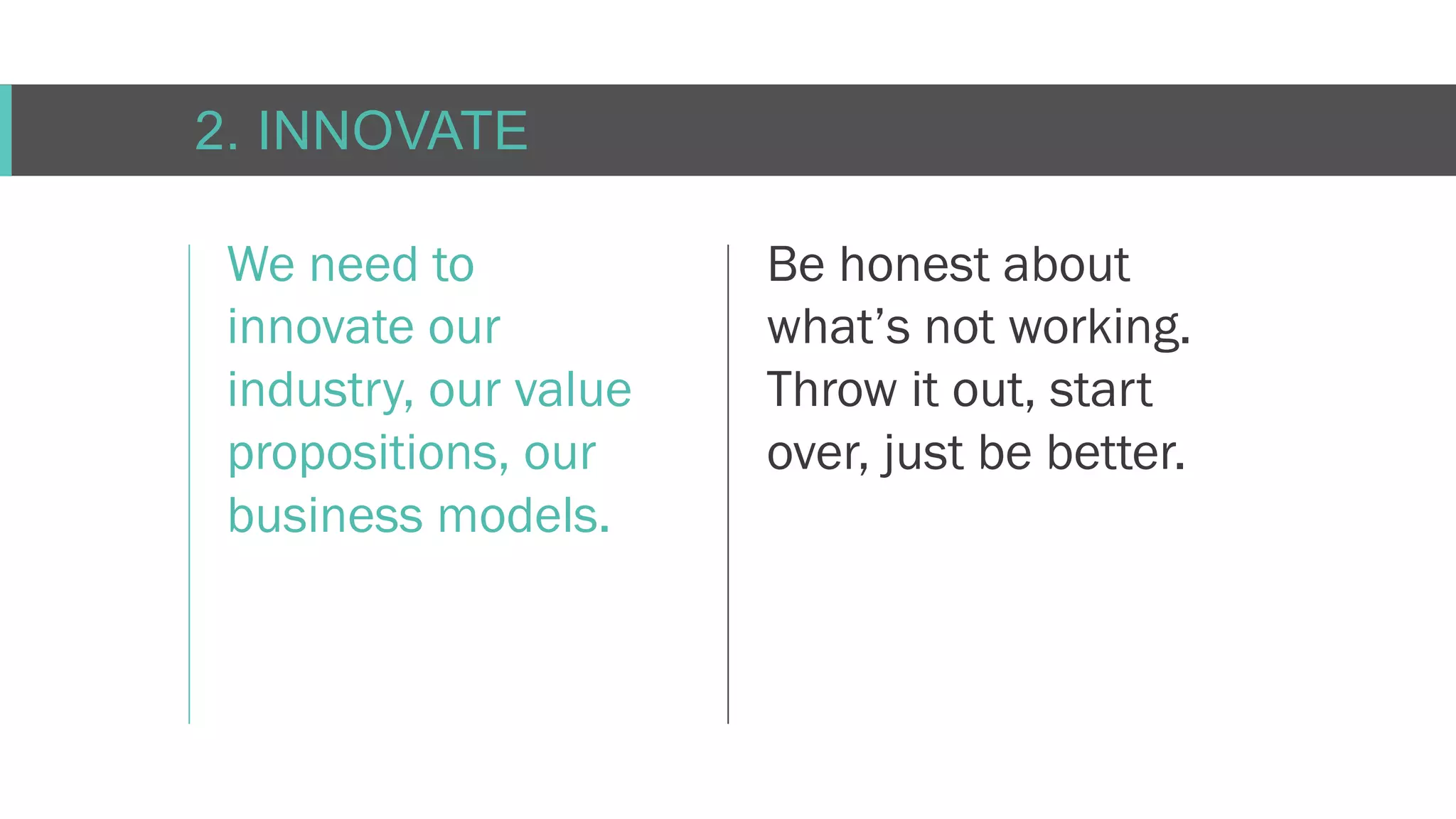 C O N F I D E N T I AL
2. INNOVATE
We need to
innovate our
industry, our value
propositions, our
business models.
Be honest about
what’s not working.
Throw it out, start
over, just be better.
 