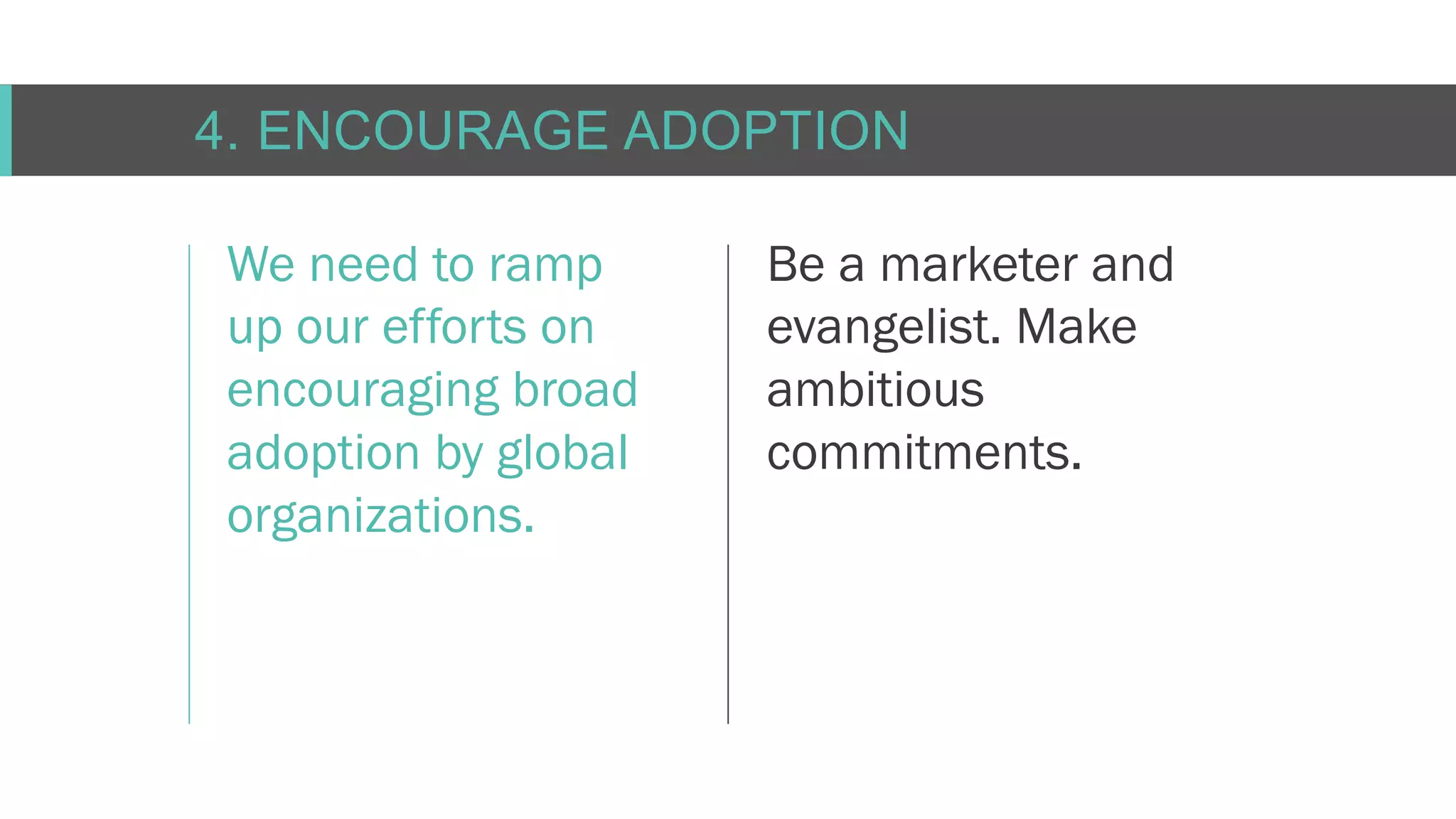 C O N F I D E N T I AL
4. ENCOURAGE ADOPTION
We need to ramp
up our efforts on
encouraging broad
adoption by global
organizations.
Be a marketer and
evangelist. Make
ambitious
commitments.
 