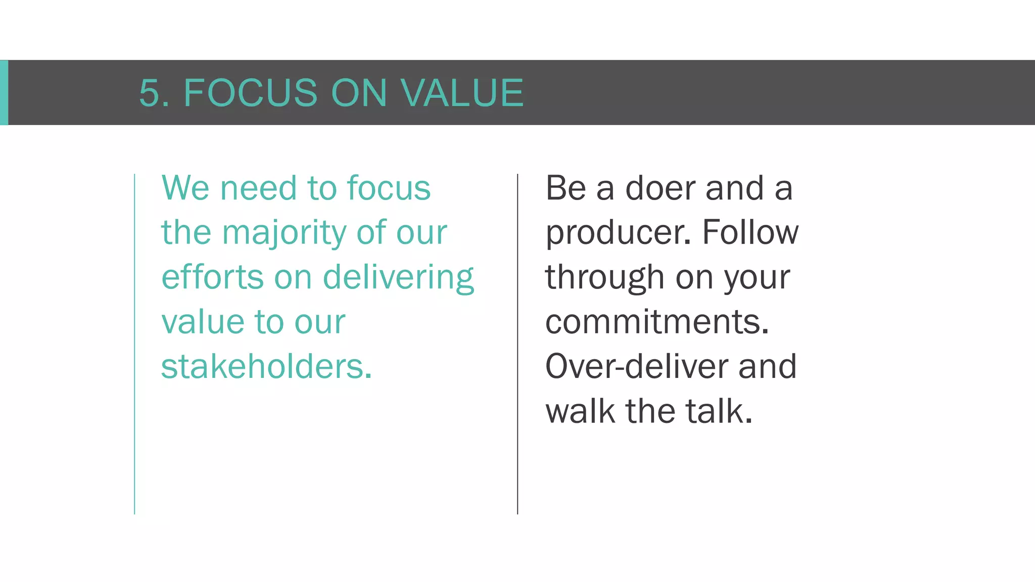 C O N F I D E N T I AL
5. FOCUS ON VALUE
We need to focus
the majority of our
efforts on delivering
value to our
stakeholders.
Be a doer and a
producer. Follow
through on your
commitments.
Over-deliver and
walk the talk.
 