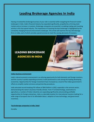 Leading Brokerage Agencies In India
Having a trustworthy brokerage business at your side is essential while navigating the financial market
landscape in India. India's financial industry has expanded significantly, propelled by a thriving stock
market and an increase in investors. Brokerage companies are essential in enabling trading and investing
activity in this fast-paced industry. The importance of choosing the best brokerage is highlighted by the
constantly changing financial and economic landscape. This article will examine the top 18 brokerage
firms in India, each of which provides special services to meet the varying demands of investors.
Indian business environment
India's vibrant economic environment is an alluring opportunity for both domestic and foreign investors,
and the country's quickly expanding economy is well-positioned to rank among the leading developing
economies. Opportunities for foreign investment have increased as a result of the Indian government's
efforts to simplify market entrance and partnership procedures.
India attracted record-breaking FDI inflows of $84.8 billion in 2022, especially in the services sector,
demonstrating the nation's business-friendly climate. From IT to biotechnology, automotive to
agriculture, a number of Indian industries are expanding significantly and providing profitable
opportunities for foreign enterprises. India is a desirable location for international investors looking for a
wide range of prospects due to its affordable labour, adoption of new technology, and government
incentives.
Top brokerage companies in India, listed
Zerodha
 