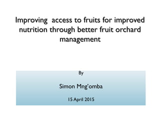 Improving access to fruits for improvedImproving access to fruits for improved
nutrition through better fruit orchardnutrition through better fruit orchard
managementmanagement
By
Simon Mng’omba
15 April 2015
 
