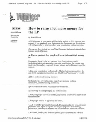Libertarian Volunteer May/June 1994 - How to raise a lot more money for the LP                     Page I of 5




                                                                             [80TO!   [~~~pJ~~         """_g~
                                                                                      i"                     ;
                                                                                      I__ ~__" _,,_._
                                                                                        ."_        J
                       May/June 1994



                               How to raise a lot more money for
    Activist Library
                               theLP
    Manuals and
    Handbooks                  by Sam Edelston
    Libertarian
    Volunteer                  A 20% increase in your results will barely be noticed. A 50% increase isn't
                               enough. If you quadruple your fundraising, the Democrats and Republicans
                               will still generally be able to swallow your organization without chewing.

                               Can we aim for a tenfold increase? See if you can find enough ideas in here
                               to make a real difference.

                               A. Have a product that people will want to invest their money
                               in.
                               Fundraising doesn't exist in a vacuum. Your first job in successful
                               fundraising is to create a growing, energetic organization that people want
                               to give to. Remember, everybody loves a winner, and nothing succeeds like
                               success.

                               1. Run your organization professionally. That's what your competitors do,
                               and it will energize your members and delight your "customers" if you do.

                               a) Have professional-looking   literature.

                               b) If you have a newsletter, make sure it's professional-looking,
                               informative, unembarrassing, and timely.

                               c) Conduct activities that produce describable results.

                               d) Follow up on leads promptly and professionally.

                               2. Get your people known as credible, responsible, constructive members of
                               the community.

                               3. Get people elected or appointed into office.

                               4. Ask people for quotes or testimonials. If you can get a city councilman or
                               prominent local figure to say that one of your proposals is interesting,
                               provocative, or worthy of support, use it in fundraisers and other literature.

                               5. Cultivate, cherish, and abundantly thank your volunteers and activists.


http://archive.lp.org/lit/lv/9405-fr-Iots.html                                                      2/2112002
 