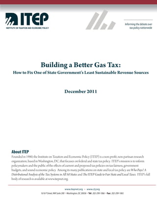 Building a Better Gas Tax:
 How to Fix One of State Government’s Least Sustainable Revenue Sources



                                                December 2011




About ITEP
Founded in 1980, the Institute on Taxation and Economic Policy (ITEP) is a non-profit, non-partisan research
organization, based in Washington, DC, that focuses on federal and state tax policy. ITEP’s mission is to inform
policymakers and the public of the effects of current and proposed tax policies on tax fairness, government
budgets, and sound economic policy. Among its many publications on state and local tax policy are Who Pays? A
Distributional Analysis of the Tax Systems in All 50 States and The ITEP Guide to Fair State and Local Taxes. ITEP’s full
body of research is available at www.itepnet.org.

                                                 www.itepnet.org       www.ctj.org
                         1616 P Street, NW Suite 200 Washington, DC 20036 Tel: 202-299-1066 Fax: 202-299-1065
 