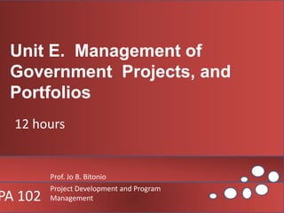 Unit E.  Management of Government  Projects, and Portfolios 12 hours Prof. Jo B. Bitonio Project Development and Program Management  PA 102 